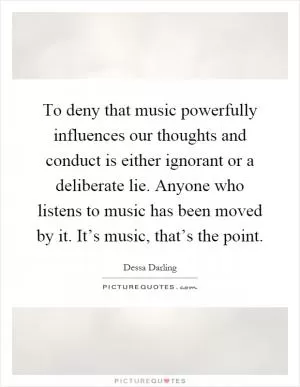 To deny that music powerfully influences our thoughts and conduct is either ignorant or a deliberate lie. Anyone who listens to music has been moved by it. It’s music, that’s the point Picture Quote #1