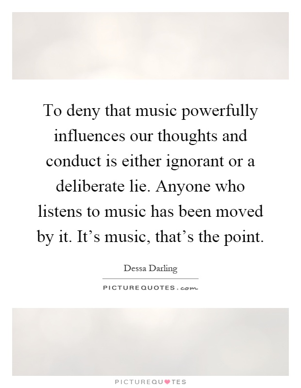 To deny that music powerfully influences our thoughts and conduct is either ignorant or a deliberate lie. Anyone who listens to music has been moved by it. It's music, that's the point Picture Quote #1