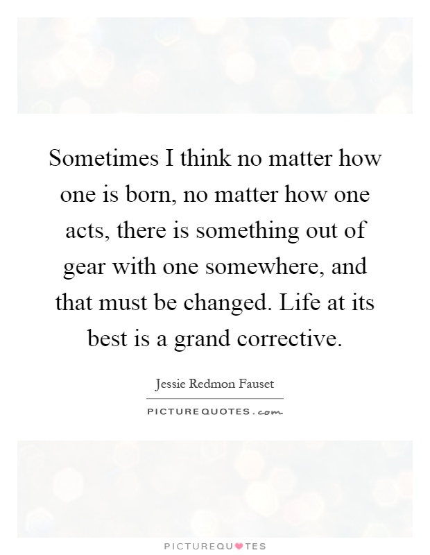 Sometimes I think no matter how one is born, no matter how one acts, there is something out of gear with one somewhere, and that must be changed. Life at its best is a grand corrective Picture Quote #1