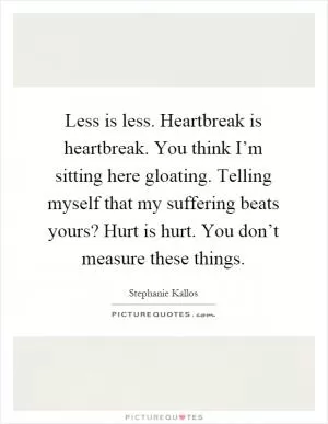 Less is less. Heartbreak is heartbreak. You think I’m sitting here gloating. Telling myself that my suffering beats yours? Hurt is hurt. You don’t measure these things Picture Quote #1
