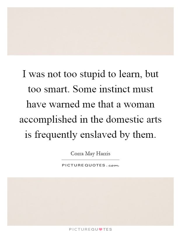 I was not too stupid to learn, but too smart. Some instinct must have warned me that a woman accomplished in the domestic arts is frequently enslaved by them Picture Quote #1