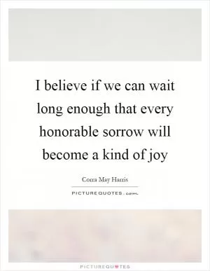 I believe if we can wait long enough that every honorable sorrow will become a kind of joy Picture Quote #1