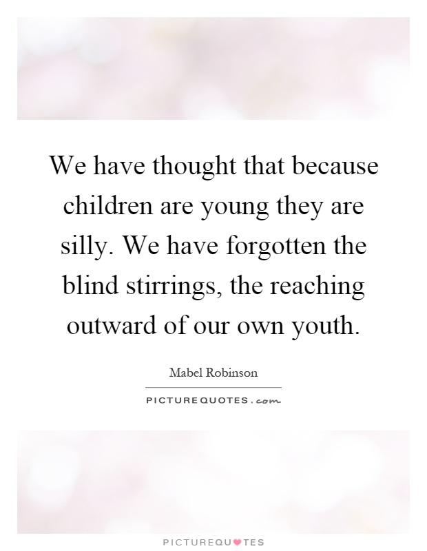 We have thought that because children are young they are silly. We have forgotten the blind stirrings, the reaching outward of our own youth Picture Quote #1