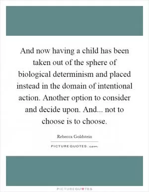 And now having a child has been taken out of the sphere of biological determinism and placed instead in the domain of intentional action. Another option to consider and decide upon. And... not to choose is to choose Picture Quote #1