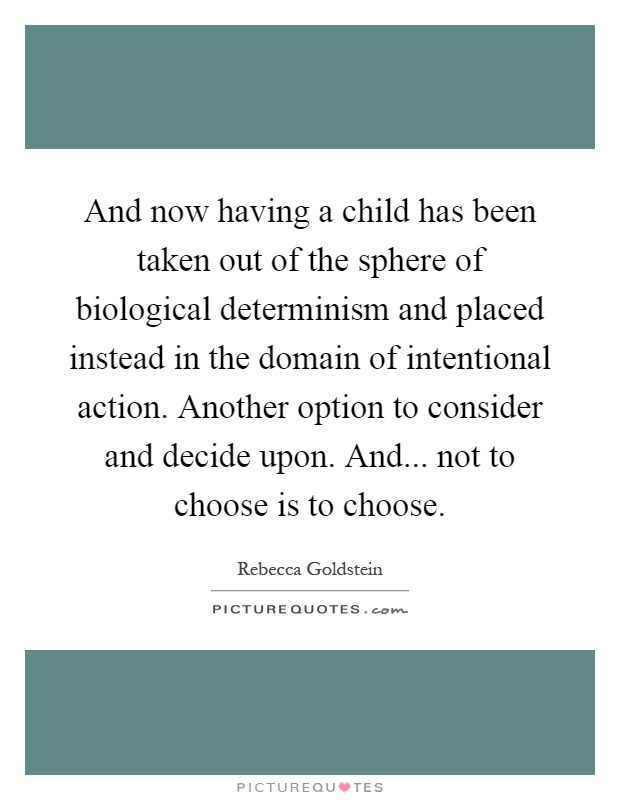 And now having a child has been taken out of the sphere of biological determinism and placed instead in the domain of intentional action. Another option to consider and decide upon. And... not to choose is to choose Picture Quote #1