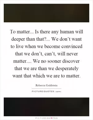 To matter... Is there any human will deeper than that?... We don’t want to live when we become convinced that we don’t, can’t, will never matter.... We no sooner discover that we are than we desperately want that which we are to matter Picture Quote #1
