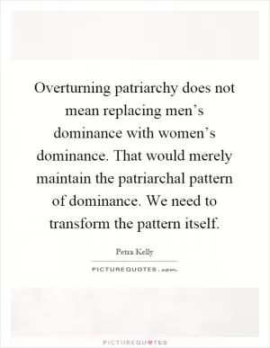 Overturning patriarchy does not mean replacing men’s dominance with women’s dominance. That would merely maintain the patriarchal pattern of dominance. We need to transform the pattern itself Picture Quote #1