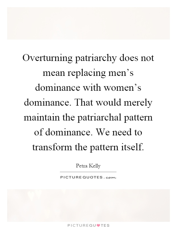 Overturning patriarchy does not mean replacing men's dominance with women's dominance. That would merely maintain the patriarchal pattern of dominance. We need to transform the pattern itself Picture Quote #1