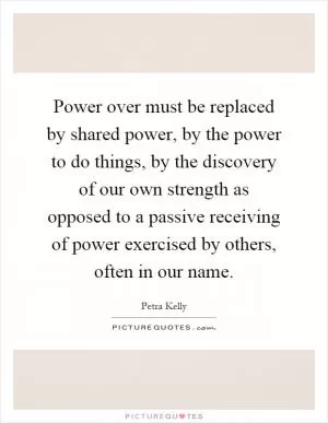 Power over must be replaced by shared power, by the power to do things, by the discovery of our own strength as opposed to a passive receiving of power exercised by others, often in our name Picture Quote #1