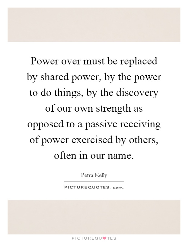 Power over must be replaced by shared power, by the power to do things, by the discovery of our own strength as opposed to a passive receiving of power exercised by others, often in our name Picture Quote #1