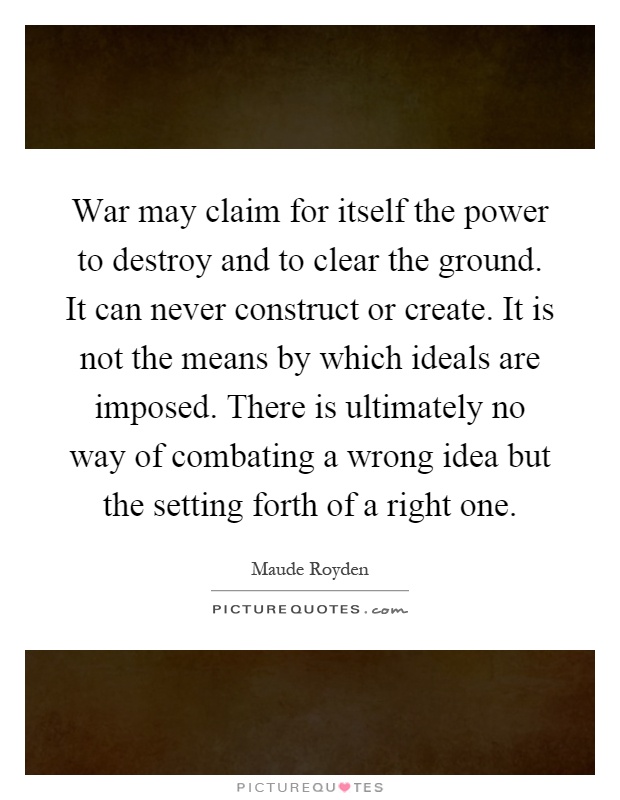 War may claim for itself the power to destroy and to clear the ground. It can never construct or create. It is not the means by which ideals are imposed. There is ultimately no way of combating a wrong idea but the setting forth of a right one Picture Quote #1
