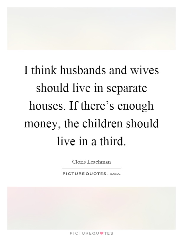 I think husbands and wives should live in separate houses. If there's enough money, the children should live in a third Picture Quote #1