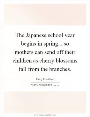 The Japanese school year begins in spring... so mothers can send off their children as cherry blossoms fall from the branches Picture Quote #1