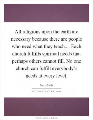 All religions upon the earth are necessary because there are people who need what they teach.... Each church fulfills spiritual needs that perhaps others cannot fill. No one church can fulfill everybody’s needs at every level Picture Quote #1