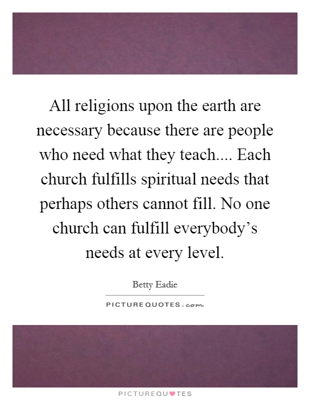 All religions upon the earth are necessary because there are people who need what they teach.... Each church fulfills spiritual needs that perhaps others cannot fill. No one church can fulfill everybody's needs at every level Picture Quote #1