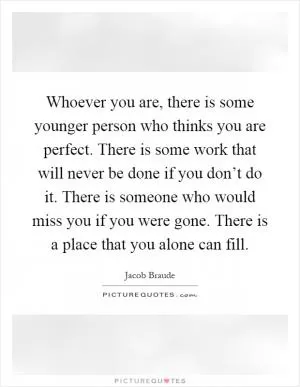 Whoever you are, there is some younger person who thinks you are perfect. There is some work that will never be done if you don’t do it. There is someone who would miss you if you were gone. There is a place that you alone can fill Picture Quote #1