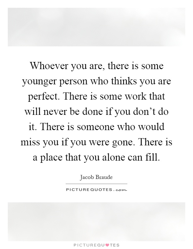 Whoever you are, there is some younger person who thinks you are perfect. There is some work that will never be done if you don't do it. There is someone who would miss you if you were gone. There is a place that you alone can fill Picture Quote #1