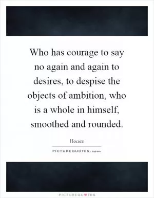 Who has courage to say no again and again to desires, to despise the objects of ambition, who is a whole in himself, smoothed and rounded Picture Quote #1