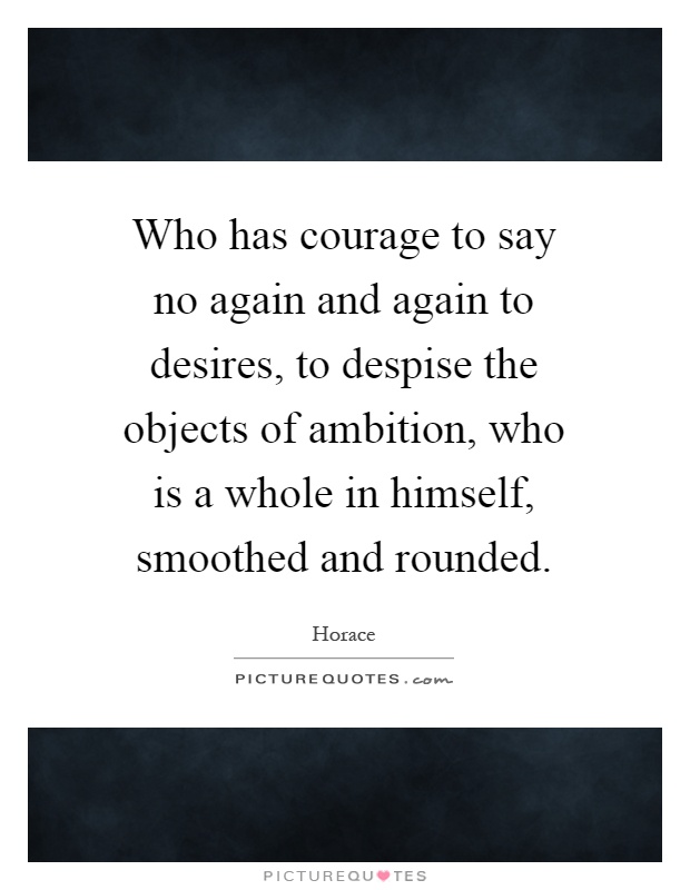 Who has courage to say no again and again to desires, to despise the objects of ambition, who is a whole in himself, smoothed and rounded Picture Quote #1