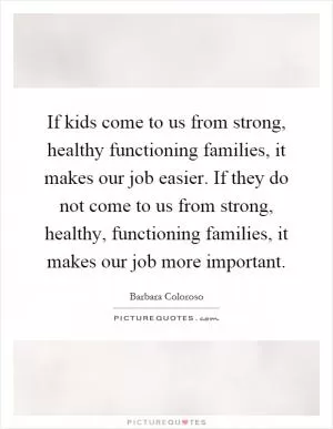 If kids come to us from strong, healthy functioning families, it makes our job easier. If they do not come to us from strong, healthy, functioning families, it makes our job more important Picture Quote #1