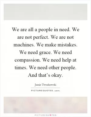 We are all a people in need. We are not perfect. We are not machines. We make mistakes. We need grace. We need compassion. We need help at times. We need other people. And that’s okay Picture Quote #1