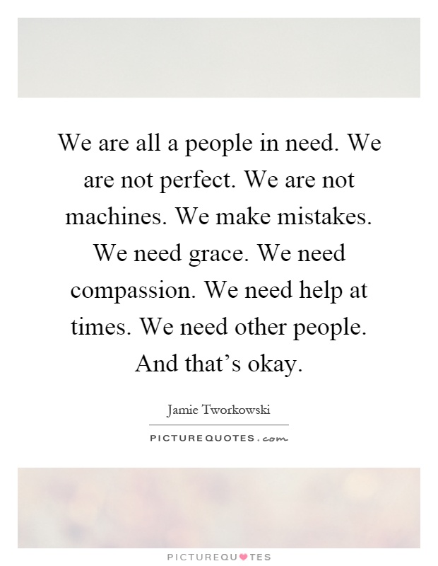 We are all a people in need. We are not perfect. We are not machines. We make mistakes. We need grace. We need compassion. We need help at times. We need other people. And that's okay Picture Quote #1