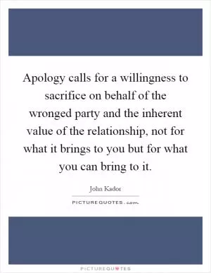 Apology calls for a willingness to sacrifice on behalf of the wronged party and the inherent value of the relationship, not for what it brings to you but for what you can bring to it Picture Quote #1