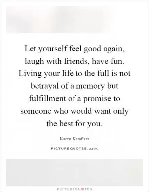 Let yourself feel good again, laugh with friends, have fun. Living your life to the full is not betrayal of a memory but fulfillment of a promise to someone who would want only the best for you Picture Quote #1