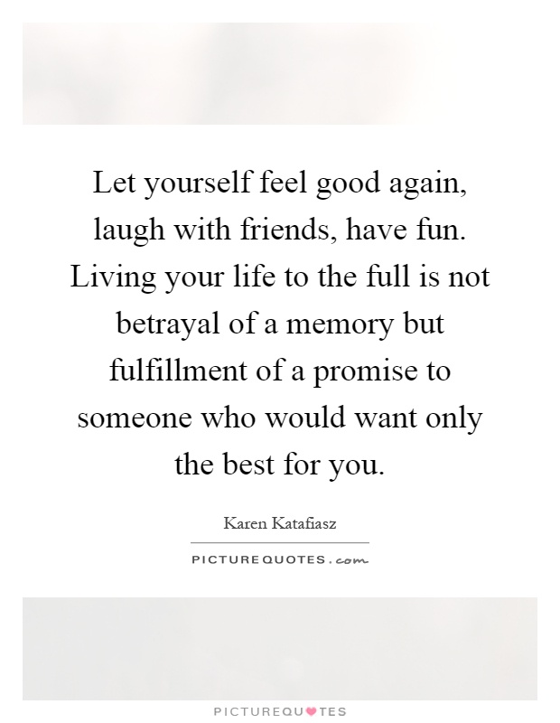 Let yourself feel good again, laugh with friends, have fun. Living your life to the full is not betrayal of a memory but fulfillment of a promise to someone who would want only the best for you Picture Quote #1