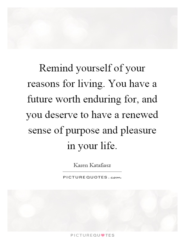 Remind yourself of your reasons for living. You have a future worth enduring for, and you deserve to have a renewed sense of purpose and pleasure in your life Picture Quote #1