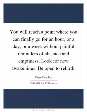 You will reach a point where you can finally go for an hour, or a day, or a week without painful reminders of absence and emptiness. Look for new awakenings. Be open to rebirth Picture Quote #1