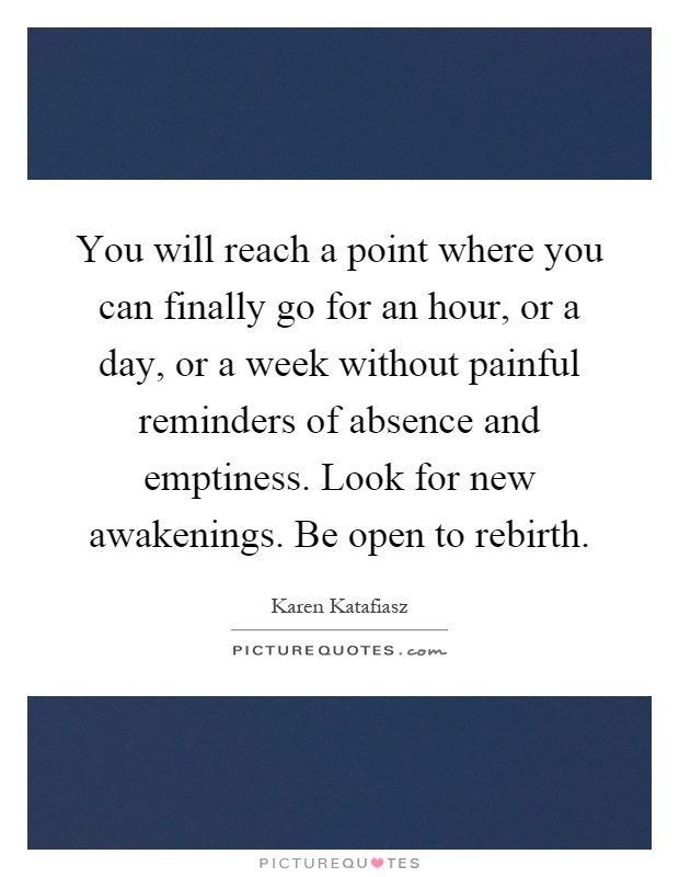 You will reach a point where you can finally go for an hour, or a day, or a week without painful reminders of absence and emptiness. Look for new awakenings. Be open to rebirth Picture Quote #1