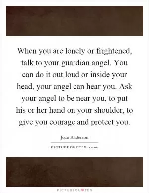 When you are lonely or frightened, talk to your guardian angel. You can do it out loud or inside your head, your angel can hear you. Ask your angel to be near you, to put his or her hand on your shoulder, to give you courage and protect you Picture Quote #1