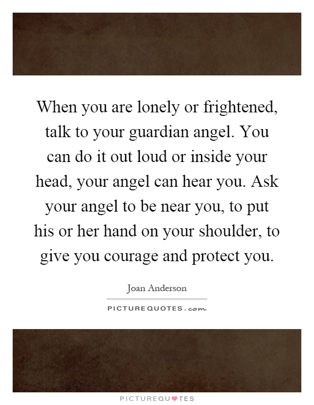 When you are lonely or frightened, talk to your guardian angel. You can do it out loud or inside your head, your angel can hear you. Ask your angel to be near you, to put his or her hand on your shoulder, to give you courage and protect you Picture Quote #1
