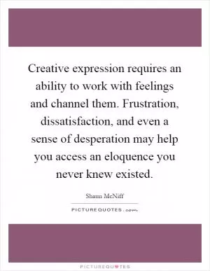 Creative expression requires an ability to work with feelings and channel them. Frustration, dissatisfaction, and even a sense of desperation may help you access an eloquence you never knew existed Picture Quote #1