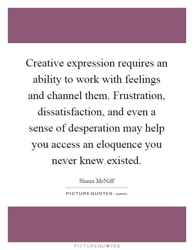 Creative expression requires an ability to work with feelings and channel them. Frustration, dissatisfaction, and even a sense of desperation may help you access an eloquence you never knew existed Picture Quote #1