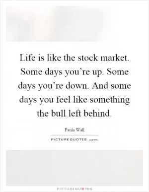 Life is like the stock market. Some days you’re up. Some days you’re down. And some days you feel like something the bull left behind Picture Quote #1
