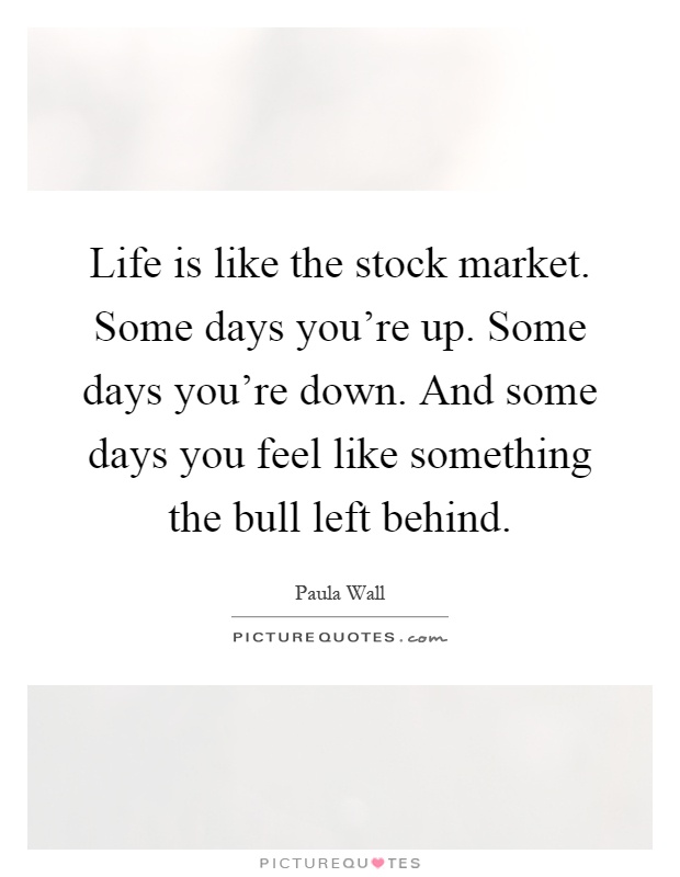 Life is like the stock market. Some days you're up. Some days you're down. And some days you feel like something the bull left behind Picture Quote #1
