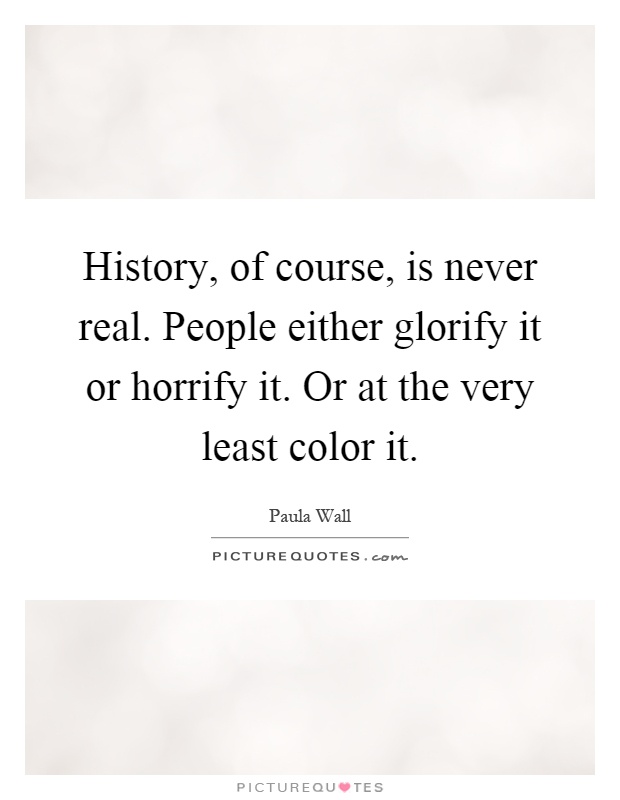 History, of course, is never real. People either glorify it or horrify it. Or at the very least color it Picture Quote #1