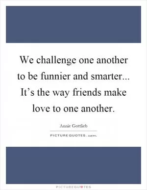 We challenge one another to be funnier and smarter... It’s the way friends make love to one another Picture Quote #1