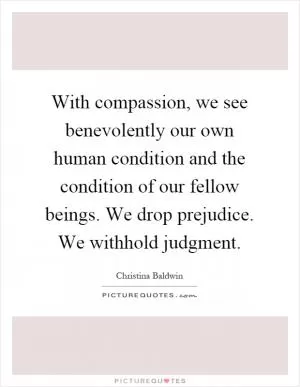 With compassion, we see benevolently our own human condition and the condition of our fellow beings. We drop prejudice. We withhold judgment Picture Quote #1