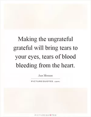 Making the ungrateful grateful will bring tears to your eyes, tears of blood bleeding from the heart Picture Quote #1