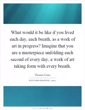 What would it be like if you lived each day, each breath, as a work of art in progress? Imagine that you are a masterpiece unfolding each second of every day, a work of art taking form with every breath Picture Quote #1