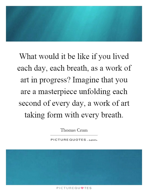 What would it be like if you lived each day, each breath, as a work of art in progress? Imagine that you are a masterpiece unfolding each second of every day, a work of art taking form with every breath Picture Quote #1
