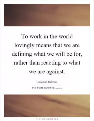 To work in the world lovingly means that we are defining what we will be for, rather than reacting to what we are against Picture Quote #1