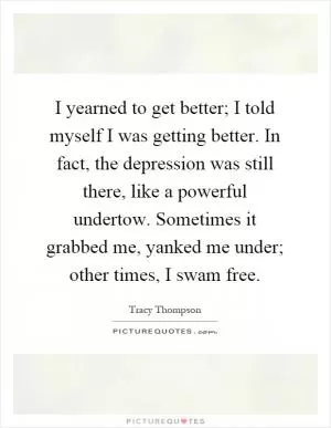 I yearned to get better; I told myself I was getting better. In fact, the depression was still there, like a powerful undertow. Sometimes it grabbed me, yanked me under; other times, I swam free Picture Quote #1