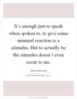 It’s enough just to speak when spoken to, to give some minimal reaction to a stimulus. But to actually be the stimulus doesn’t even occur to me Picture Quote #1