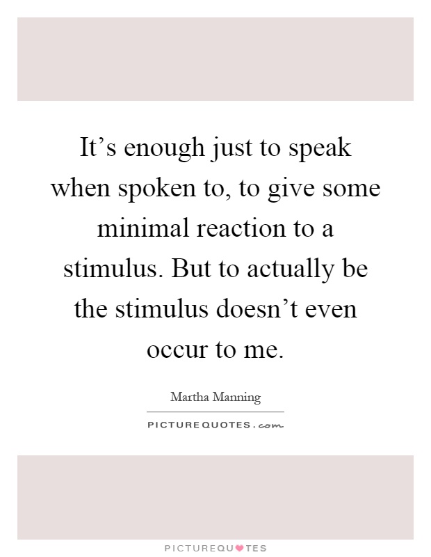 It's enough just to speak when spoken to, to give some minimal reaction to a stimulus. But to actually be the stimulus doesn't even occur to me Picture Quote #1