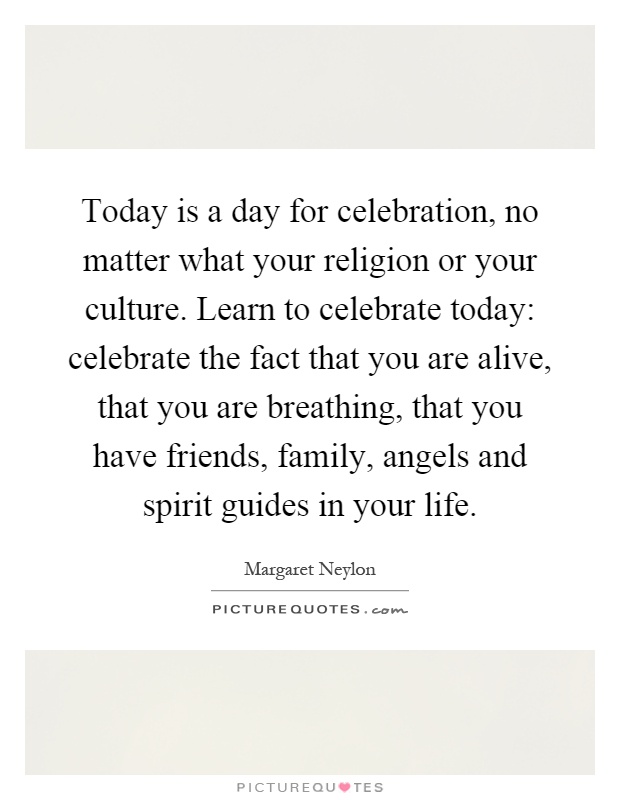 Today is a day for celebration, no matter what your religion or your culture. Learn to celebrate today: celebrate the fact that you are alive, that you are breathing, that you have friends, family, angels and spirit guides in your life Picture Quote #1