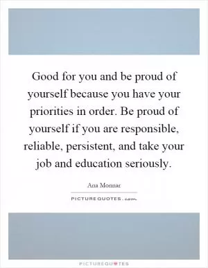 Good for you and be proud of yourself because you have your priorities in order. Be proud of yourself if you are responsible, reliable, persistent, and take your job and education seriously Picture Quote #1